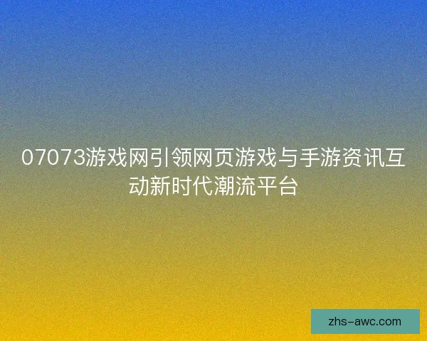 07073游戏网引领网页游戏与手游资讯互动新时代潮流平台