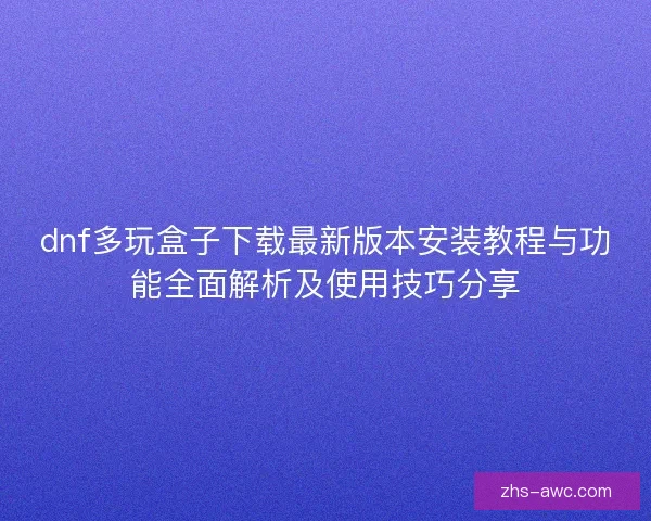 dnf多玩盒子下载最新版本安装教程与功能全面解析及使用技巧分享