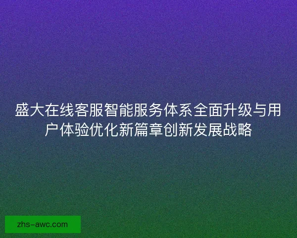盛大在线客服智能服务体系全面升级与用户体验优化新篇章创新发展战略