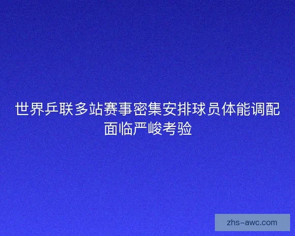 世界乒联多站赛事密集安排球员体能调配面临严峻考验