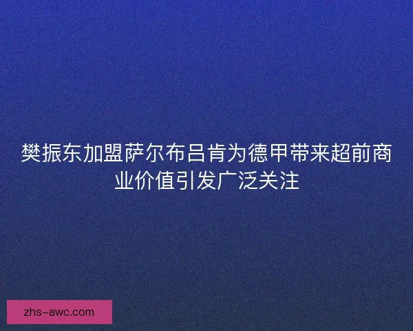 樊振东加盟萨尔布吕肯为德甲带来超前商业价值引发广泛关注